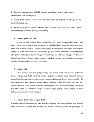 18
2. Penjaring atau penyerang gol boleh menukar arah jaringan dengan pantas secara
memusingkan bahu dan lengannya.
3. Pemain boleh melontar bola ke tanah untuk dilantunkan dan bergolek ke dalam gol di celah-
celah kaki penjaga gol.
4. Oleh sebab penjaring terpaksa melompat untuk membuat jaringan gol, maka mereka sudah
tentu mempunyai kelebihan psikologi dan peluang.
4. Jaringan pada Aras Paha
Jaringan ini agak berkesan dalam menghasilkan gol. Namun, ia memerlukan latihan yang
lama. Pemain yang menerima bola, memegangnya pada kedudukan aras paha, dan dengan serta-
merta terus membuat jaringan. Gerakan dalam jaringan ini amat pantas. Arah tujuan bola daripada
jaringan ini amat sukar ditentukan oleh penjaga gol atau pemain pertahanan. Cara jaringannya
ialah pemain berlari pantas ke kawasan gold an membengkokkan lututnya sehingga bola berada di
bawah lengan lawan. Dengan pantas, pemain ini membuat jaringan yang ditujukan ke sebarang
bahagian di bawah palang pintu gol pihak lawan.
5. Jaringan Sisi
Selain daripada membuat jaringan tinggi atau rendah untuk menewaskan pertahanan
lawan, penjaring juga boleh membuat jaringan daripada sisi pemain yang mengawal. Pemain
tangan kanan berpura-pura membuat jaringan pada arah kiri pemain lawan. Secara tiba-tiba , dia
akan mengangkat kaki kanannya, menggerakkan badannya ke kiri dan berdiri pada kaki kiri.
Apabila mendarat di sisi, pemain berkenaan memusingkan sedikit badan dan bahunya, membawa
bola lebih rendah lalu membuat jaringan di bawah lengan pemain lawan. Jaringan ini lebih
berkesan jika dilakukan secara mengejut.
6. Jaringan Junam dan Jaringan Jatuh
Walaupun dianggap berbahaya dan sukar dilakukan terutama oleh pemain-pemain baru, jaringan
junam jika dilakukan dengan baik, hasilnya amat menarik, khasnya pada aksi dan gerakannya. Ia
 