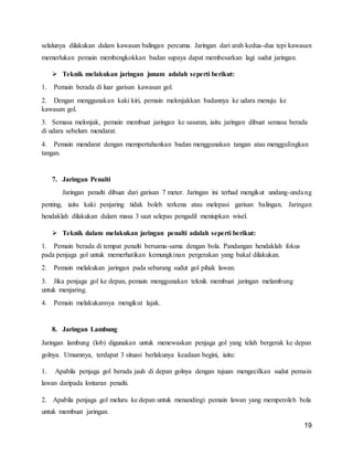 19
selalunya dilakukan dalam kawasan balingan percuma. Jaringan dari arah kedua-dua tepi kawasan
memerlukan pemain membengkokkan badan supaya dapat membesarkan lagi sudut jaringan.
 Teknik melakukan jaringan junam adalah seperti berikut:
1. Pemain berada di luar garisan kawasan gol.
2. Dengan menggunakan kaki kiri, pemain melonjakkan badannya ke udara menuju ke
kawasan gol.
3. Semasa melonjak, pemain membuat jaringan ke sasaran, iaitu jaringan dibuat semasa berada
di udara sebelum mendarat.
4. Pemain mendarat dengan mempertahankan badan menggunakan tangan atau menggulingkan
tangan.
7. Jaringan Penalti
Jaringan penalti dibuat dari garisan 7 meter. Jaringan ini terhad mengikut undang-undang
penting, iaitu kaki penjaring tidak boleh terkena atau melepasi garisan balingan. Jaringan
hendaklah dilakukan dalam masa 3 saat selepas pengadil meniupkan wisel.
 Teknik dalam melakukan jaringan penalti adalah seperti berikut:
1. Pemain berada di tempat penalti bersama-sama dengan bola. Pandangan hendaklah fokus
pada penjaga gol untuk memerhatikan kemungkinan pergerakan yang bakal dilakukan.
2. Pemain melakukan jaringan pada sebarang sudut gol pihak lawan.
3. Jika penjaga gol ke depan, pemain menggunakan teknik membuat jaringan melambung
untuk menjaring.
4. Pemain melakukannya mengikut lajak.
8. Jaringan Lambung
Jaringan lambung (lob) digunakan untuk menewaskan penjaga gol yang telah bergerak ke depan
golnya. Umumnya, terdapat 3 situasi berlakunya keadaan begini, iaitu:
1. Apabila penjaga gol berada jauh di depan golnya dengan tujuan mengecilkan sudut pemain
lawan daripada lontaran penalti.
2. Apabila penjaga gol meluru ke depan untuk menandingi pemain lawan yang memperoleh bola
untuk membuat jaringan.
 