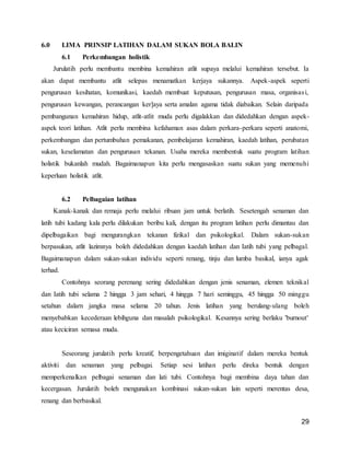 29
6.0 LIMA PRINSIP LATIHAN DALAM SUKAN BOLA BALIN
6.1 Perkembangan holistik
Jurulatih perlu membantu membina kemahiran atlit supaya melalui kemahiran tersebut. Ia
akan dapat membantu atlit selepas menamatkan kerjaya sukannya. Aspek-aspek seperti
pengurusan kesihatan, komunikasi, kaedah membuat keputusan, pengurusan masa, organisasi,
pengurusan kewangan, perancangan ker]aya serta amalan agama tidak diabaikan. Selain daripada
pembangunan kemahiran hidup, atlit-atlit muda perlu digalakkan dan didedahkan dengan aspek-
aspek teori latihan. Atlit perlu membina kefahaman asas dalam perkara-perkara seperti anatomi,
perkembangan dan pertumbuhan pemakanan, pembelajaran kemahiran, kaedah latihan, perubatan
sukan, keselamatan dan pengurusan tekanan. Usaha mereka membentuk suatu program latihan
holistik bukanlah mudah. Bagaimanapun kita perlu mengasaskan suatu sukan yang memenuhi
keperluan holistik atlit.
6.2 Pelbagaian latihan
Kanak-kanak dan remaja perlu melalui ribuan jam untuk berlatih. Sesetengah senaman dan
latih tubi kadang kala perlu dilakukan beribu kali, dengan itu program latihan perlu dimantau dan
dipelbagaikan bagi mengurangkan tekanan fizikal dan psikologikal. Dalam sukan-sukan
berpasukan, atlit lazimnya boleh didedahkan dengan kaedah latihan dan Iatih tubi yang pelbagal.
Bagaimanapun dalam sukan-sukan individu seperti renang, tinju dan lumba basikal, ianya agak
terhad.
Contohnya seorang perenang sering didedahkan dengan jenis senaman, elemen teknikal
dan Iatih tubi selama 2 hingga 3 jam sehari, 4 hingga 7 hari seminggu, 45 hingga 50 minggu
setahun dalarn jangka masa selama 20 tahun. Jenis latihan yang berulang-ulang boleh
menyebabkan kecederaan lebihguna dan masalah psikologikal. Kesannya sering berlaku 'burnout'
atau keciciran semasa muda.
Seseorang jurulatih perlu kreatif, berpengetahuan dan imiginatif dalam mereka bentuk
aktiviti dan senaman yang pelbagai. Setiap sesi latihan perlu direka bentuk dengan
memperkenalkan pelbagai senaman dan lati tubi. Contohnya bagi membina daya tahan dan
kecergasan. Jurulatih boleh mengunakan kombinasi sukan-sukan lain seperti merentas desa,
renang dan berbasikal.
 