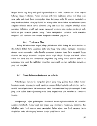 31
Dengan latihan yang kerap anda pasti dapat meningkatkan kadar kardiovaskular dalam tempoh
beberapa minggu berikutnya. Namun sekiranya anda terus melakukan latihan pada tahap yang
sama maka anda tidak dapat meningkatkan tahap kecergasan anda. Di samping meningkatkan
tahap kesukaran latihan, anda juga hendaklah meningkatkan lakuan latihan secara beransur-ansur
daripada kemahiran mudah kepada kemahiran yang lebih sukar atau kompleks. Misalnya dalam
permainan badminton; setelah anda mampu menguasai kemahiran asas pukulan atas kepala, anda
hendaklah pula mencuba pukulan smesy. Dalam meningkatkan kemahiran, anda hendaklah
menguasai dulu kemahiran asas sebelum menguasai kemahiran yang sukar.
6.4.1 Teori Ansur Maju
Prinsip ini berkait rapat dengan prinsip penambahan beban. Prinsip ini adalah berasaskan
idea bahawa latihan harus dijalankan pada tahap-tahap yang sentiasa meningkat bersesuaian
dengan proses penyesuaian badan kepada rangsangan senaman. Anda harus mencatat beban
senaman anda supaya kemajuan- kemajuan tertentu dapat dicapai. Terdapat dua bentuk latihan
dalam teori ansur maju iaitu mempelajari pergerakan yang senang dahulu sebelum melakukan
pergerakan yang susah dan melakukan pergerakan yang mudah sebelum melakukan pergerakan
yang lebih kompleks.
6.5 Prinsip latihan perkembangan menyeluruh
Perkembangan menyeluruh merupakan prinsip yang paling penting dalam latihan kanak-
kanak dan remaja. Ianya penting untuk membina asas yang kukuh bagi atlit muda sebelum mereka
memilih dan mengkhususkan diri dalam suatu sukan. Asas multilateral bagi perkembangan fizikal
yang kukuh adalah perlu bagi rneningkatkan tahap pengkhususan dan pembentukan kemahiran
teknikal.
Kesimpulannya, tujuan pembangunan multilateral adalah bagi membolehkan atlit membina
adaptasi menyeluruh. Kanak-kanak dan remaja yang mempunyai keupayaan, kemahiran dan
kebolehan motor lebih mampu untuk menghadapi beban latihan yang Iebih mencabar tanpa
menghadapi risiko tekanan yang berkaitan dengan pengkhususan awal.
 