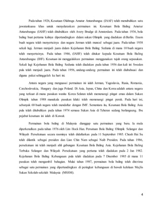 4
Pada tahun 1926, Kesatuan Olahraga Amatur Antarabangsa (IAAF) telah menubuhkan satu
jawatankuasa khas untuk menyelaraskan permainan ini. Kesatuan Bola Baling Amatur
Antarabangsa (IAHF) telah ditubuhkan oleh Avery Brudge di Amsterdam. Pada tahun 1936, bola
baling buat pertama kalinya dipertandingkan dalam sukan Olimpik yang diadakan di Berlin. Enam
buah negara telah menyertainya dan negara Jerman telah muncul sebagai juara. Pada tahun 1938
sekali lagi, Jerman menjadi juara dalam Kejohanan Bola Baling Sedunia di mana 10 buah negara
telah menyertainya. Pada tahun 1946, (IAHF) telah ditukar kepada Kesatuan Bola Baling
Antarabangsa (IHF). Kesatuan ini menggalakkan permainan menggunakan tujuh orang sepasukan.
Sekali lagi Kejohanan Bola Baling Sedunia telah diadakan pada tahun 1956 dan kali ini Sweden
pula telah menjadi juara. Pada tahun 1956, undang-undang permainan ini telah diubahsuai dan
diguna pakai sehinggalah ke hari ini.
Antara negara yang menguasai permainan ini ialah Jerman, Yugoslavia, Rusia, Romania,
Czechoslovakia, Hungury dan juga Poland. Di Asia, Jepun, China dan Korea adalah antara negara
yang terkuat di mana pasukan wanita Korea Selatan telah memenangi pingat emas dalam Sukan
Olimpik tahun 1988 manakala pasukan lelaki telah memenangi pingat perak. Pada hari ini,
sebanyak 68 buah negara telah mendaftar dengan IMF. Sementara itu, Kesatuan Bola Baling Asia
pula telah ditubuhkan pada tahun 1974 semasa Sukan Asia di Teheran sedang berlangsung. Ibu
pejabat kesatuan ini ialah di Kuwait.
Permainan bola baling di Malaysia dianggap satu permainan yang baru. Ia mula
diperkenalkan pada tahun 1976 oleh Lim Hock Han. Persatuan Bola Baling Olimpik Selangor dan
Wilayah Persekutuan secara rasminya telah didaftarkan pada 11 September 1985. Cheah Hai Su
telah dilantik sebagai presiden dan Lian Chin Nam sebagai Naib Presiden. Pada tahun 1986,
persekutuan ini telah menjadi ahli gabungan Kesatuan Bola Baling Asia. Kejohanan Bola Baling
Terbuka Selangor dan Wilayah Persekutuan yang pertama telah diadakan pada 2 Jun 1982.
Kejohanan Bola Baling Kebangsaan pula telah diadakan pada 7 Disember 1985 di mana 11
pasukan telah mengambil bahagian. Mulai tahun 1987, permainan bola baling telah diterima
sebagai satu permainan yang dipertandingkan di peringkat kebangsaan di bawah kelolaan Majlis
Sukan Sekolah-sekolah Malaysia (MSSM).
 