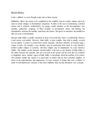 Build ability:
It also a difficult to cover through senior due to these reasons:
Buildablity allows the system to be completed by the available team in a timely manner and to be
open to certain changes as development progresses. It refers to the ease of constructing a desired
system and is achieved architecturally by paying careful attention to the decomposition into
modules, judiciously assigning of those modules to development teams, and limiting the
dependencies between the modules (and hence the teams). The goal is to maximize the parallelism
that can occur in development.
Because build ability is usually measured in terms of cost and time, there is a relationship between
it and various cost models. However, build ability is more complex than what is usually covered
in cost models. A system is created from certain materials, and these materials are created using a
variety of tools. For example, a user interface may be constructed from items in a user interface
toolbox (called widgets or controls), and these widgets may be manipulated by a user interface
builder. The widgets are the materials and the builder is the tool, so one element of build ability is
the match between the materials that are to be used in the system and the tools that are available
to manipulate them. Another aspect of build ability is knowledge about the problem to be solved.
The rationale behind this aspect is to speed time to market and not force potential suppliers to
invest in the understanding and engineering of a new concept. A design that casts a solution in
terms of well-understood concepts is thus more buildable than one that introduces new concepts.
 