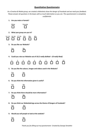 Quantitative Questionnaire
  As a Creative & Media group, we created a Websiteto show the danger of Facebook and we need your feedback.
   Please answer all questions in the boxes with as much information as you can. This questionnaire is completely
                                                    confidential.

   1. Are you male or female?

       Male            Female



   2. What year group are you in?

11-13 14-16 17-19      20+      30+    40+



   3. Do you like our Website?

       Yes             No



   4. Could you rate our Website out of 10 (1 really disliked – 10 really liked)

       1       2       3        4      5       6       7       8       9           10



   5. Do you like the colours, images and videos used in the Website?

       Yes             No



   6. Do you think the information given is useful?

       Yes             No



   7. Do you think there should be more information?
      Yes            No



   8. Do you think our Websitebrings across the theme of Dangers of Facebook?
      Yes            No



   9. Would you tell people to look at the website?

       Yes             No



                      Thank you for filling out my questionnaire -Created by George Streather
 