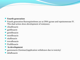  Fourth-generation
 Fourth generation fluoroquinolones act at DNA gyrase and topoisomerase IV.
This dual action slows development of resistance.
 clinafloxacin
 gatifloxacin
 gemifloxacin
 moxifloxacin
 sitafloxacin
 trovafloxacin
 Prulifloxacin
 In development
 garenoxacin (Geninax)(application withdrawn due to toxicity)
 delafloxacin
 