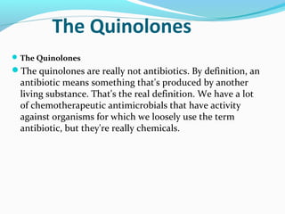 The Quinolones
The Quinolones
The quinolones are really not antibiotics. By definition, an
antibiotic means something that's produced by another
living substance. That's the real definition. We have a lot
of chemotherapeutic antimicrobials that have activity
against organisms for which we loosely use the term
antibiotic, but they're really chemicals.
 