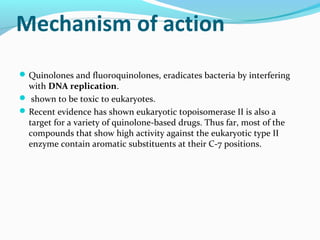 Mechanism of action
Quinolones and fluoroquinolones, eradicates bacteria by interfering
with DNA replication.
 shown to be toxic to eukaryotes.
Recent evidence has shown eukaryotic topoisomerase II is also a
target for a variety of quinolone-based drugs. Thus far, most of the
compounds that show high activity against the eukaryotic type II
enzyme contain aromatic substituents at their C-7 positions.
 