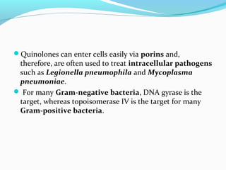 Quinolones can enter cells easily via porins and,
therefore, are often used to treat intracellular pathogens
such as Legionella pneumophila and Mycoplasma
pneumoniae.
 For many Gram-negative bacteria, DNA gyrase is the
target, whereas topoisomerase IV is the target for many
Gram-positive bacteria.
 