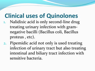 Clinical uses of Quinolones
1. Nalidixic acid is only second-line drug
treating urinary infection with gram-
negative bacilli (Bacillus coli, Bacillus
proteus , etc).
2. Pipemidic acid not only is used treating
infection of urinary tract but also treating
intestinal and biliary tract infection with
sensitive bacteria.
 