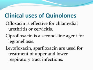 Clinical uses of Quinolones
Ofloxacin is effective for chlamydial
urethritis or cervicitis.
Ciprofloxacin is a second-line agent for
legionellosis.
Levofloxacin, sparfloxacin are used for
treatment of upper and lower
respiratory tract infections.
 