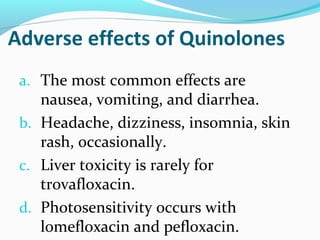 Adverse effects of Quinolones
a. The most common effects are
nausea, vomiting, and diarrhea.
b. Headache, dizziness, insomnia, skin
rash, occasionally.
c. Liver toxicity is rarely for
trovafloxacin.
d. Photosensitivity occurs with
lomefloxacin and pefloxacin.
 