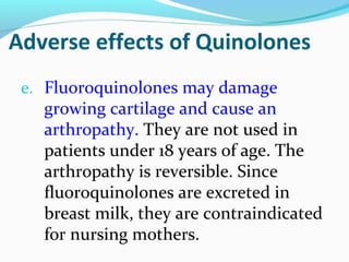 Adverse effects of Quinolones
e. Fluoroquinolones may damage
growing cartilage and cause an
arthropathy. They are not used in
patients under 18 years of age. The
arthropathy is reversible. Since
fluoroquinolones are excreted in
breast milk, they are contraindicated
for nursing mothers.
 