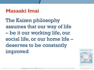 Masaaki Imai 	

	

      The Kaizen philosophy
      assumes that our way of life
      – be it our working life, our
      social life, or our home life –
      deserves to be constantly
      improved.


Quotes from Healthcare Kaizen: Engaging Front-Line Staff in Sustainable Continuous Improvements by Graban & Swartz   www.hckaizen.com
 