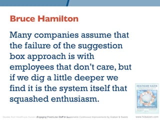 Bruce Hamilton 	

      Many companies assume that
      the failure of the suggestion
      box approach is with
      employees that don’t care, but
      if we dig a little deeper we
      find it is the system itself that
      squashed enthusiasm.
Quotes from Healthcare Kaizen: Engaging Front-Line Staff in Sustainable Continuous Improvements by Graban & Swartz   www.hckaizen.com
 