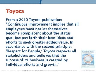 Toyota	

      From a 2010 Toyota publication:
      “Continuous Improvement implies that all
      employees must not let themselves
      become complacent about the status
      quo, but put forth their best ideas and
      efforts to seek greater added-value. In
      accordance with the second principle,
      ‘Respect for People,’ Toyota respects all
      stakeholders and believes that the
      success of its business is created by
      individual efforts and growth.” 
Quotes from Healthcare Kaizen: Engaging Front-Line Staff in Sustainable Continuous Improvements by Graban & Swartz   www.hckaizen.com
 