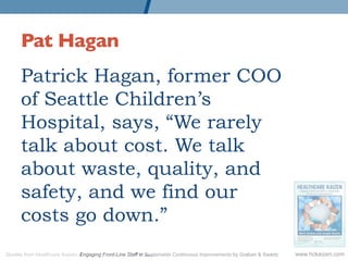 Pat Hagan	

      Patrick Hagan, former COO
      of Seattle Children’s
      Hospital, says, “We rarely
      talk about cost. We talk
      about waste, quality, and
      safety, and we find our
      costs go down.”
Quotes from Healthcare Kaizen: Engaging Front-Line Staff in Sustainable Continuous Improvements by Graban & Swartz   www.hckaizen.com
 