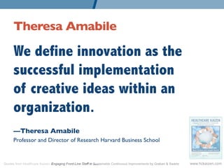 Theresa Amabile 	


      We define innovation as the
      successful implementation
      of creative ideas within an
      organization.
      —Theresa Amabile	

      Professor and Director of Research Harvard Business School	



Quotes from Healthcare Kaizen: Engaging Front-Line Staff in Sustainable Continuous Improvements by Graban & Swartz   www.hckaizen.com
 