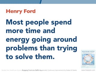 Henry Ford 	


      Most people spend
      more time and
      energy going around
      problems than trying
      to solve them.
Quotes from Healthcare Kaizen: Engaging Front-Line Staff in Sustainable Continuous Improvements by Graban & Swartz   www.hckaizen.com
 