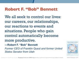 Robert F. “Bob” Bennett 	

      We all seek to control our lives:
      our careers, our relationships,
      our reactions to events and
      situations. People who gain
      control automatically become
      more productive.
      —Robert F. “Bob” Bennett
      Former CEO of Franklin Quest and former United
      States Senator from Utah

Quotes from Healthcare Kaizen: Engaging Front-Line Staff in Sustainable Continuous Improvements by Graban & Swartz   www.hckaizen.com
 