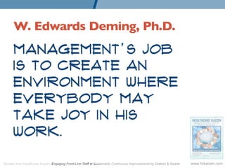 W. Edwards Deming, Ph.D. 	

      Management’s job is to
      create an environment
      where everybody may take
      joy in his work.



Quotes from Healthcare Kaizen: Engaging Front-Line Staff in Sustainable Continuous Improvements by Graban & Swartz   www.hckaizen.com
 