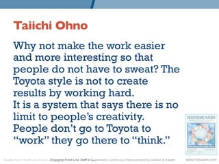 Taiichi Ohno 	

      Why not make the work easier
      and more interesting so that
      people do not have to sweat? The
      Toyota style is not to create
      results by working hard.
      It is a system that says there is no
      limit to people’s creativity.
      People don’t go to Toyota to
      “work” they go there to “think.”
Quotes from Healthcare Kaizen: Engaging Front-Line Staff in Sustainable Continuous Improvements by Graban & Swartz   www.hckaizen.com
 