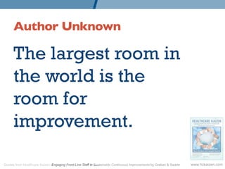 Author Unknown 	


      The largest room in
      the world is the
      room for
      improvement.

Quotes from Healthcare Kaizen: Engaging Front-Line Staff in Sustainable Continuous Improvements by Graban & Swartz   www.hckaizen.com
 