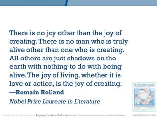 There is no joy other than the joy of
      creating. There is no man who is truly
      alive other than one who is creating.
      All others are just shadows on the
      earth with nothing to do with being
      alive. The joy of living, whether it is
      love or action, is the joy of creating.
      —Romain Rolland
      Nobel Prize Laureate in Literature

Quotes from Healthcare Kaizen: Engaging Front-Line Staff in Sustainable Continuous Improvements by Graban  Swartz   www.hckaizen.com
 