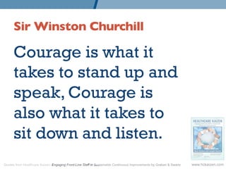 Sir Winston Churchill 	


      Courage is what it
      takes to stand up and
      speak, Courage is
      also what it takes to
      sit down and listen.
Quotes from Healthcare Kaizen: Engaging Front-Line Staff in Sustainable Continuous Improvements by Graban  Swartz   www.hckaizen.com
 