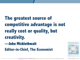 The greatest source of
      competitive advantage is not
      really cost or quality, but
      creativity.
      —John Micklethwait
      Editor-in-Chief, The Economist

Quotes from Healthcare Kaizen: Engaging Front-Line Staff in Sustainable Continuous Improvements by Graban  Swartz   www.hckaizen.com
 