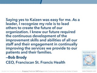 Saying yes to Kaizen was easy for me. As a
      leader, I recognize my role is to lead
      others to create the future of our
      organization. I knew our future required
      the continuous development of the
      improvement skills and abilities of all our
      staff and their engagement in continually
      improving the services we provide to our
      patients and their families.
      —Bob Brody
      CEO, Franciscan St. Francis Health

Quotes from Healthcare Kaizen: Engaging Front-Line Staff in Sustainable Continuous Improvements by Graban  Swartz   www.hckaizen.com
 