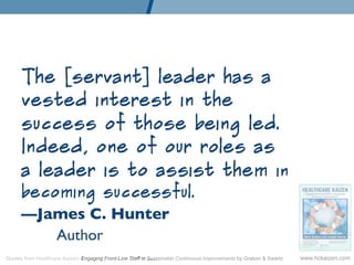 The [servant] leader has a
      vested interest in the
      success of those being led.
      Indeed, one of our roles as
      a leader is to assist them in
      becoming successful.
      —James C. Hunter	

         	

Author	

Quotes from Healthcare Kaizen: Engaging Front-Line Staff in Sustainable Continuous Improvements by Graban  Swartz   www.hckaizen.com
 