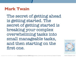 Mark Twain 	

          The secret of getting ahead
          is getting started. The
          secret of getting started is
          breaking your complex
          overwhelming tasks into
          small manageable tasks,
          and then starting on the
          ﬁrst one.
Quotes from Healthcare Kaizen: Engaging Front-Line Staff in Sustainable Continuous Improvements by Graban & Swartz   www.hckaizen.com
 