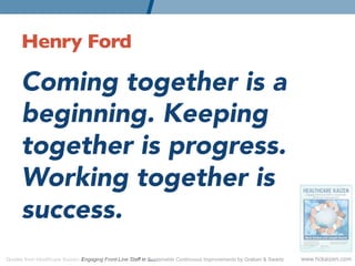 Henry Ford 	


      Coming together is a
      beginning. Keeping
      together is progress.
      Working together is
      success.
      
Quotes from Healthcare Kaizen: Engaging Front-Line Staff in Sustainable Continuous Improvements by Graban  Swartz   www.hckaizen.com
 