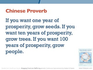 Chinese Proverb 	

      If you want one year of
      prosperity, grow seeds. If you
      want ten years of prosperity,
      grow trees. If you want 100
      years of prosperity, grow
      people.


Quotes from Healthcare Kaizen: Engaging Front-Line Staff in Sustainable Continuous Improvements by Graban  Swartz   www.hckaizen.com
 