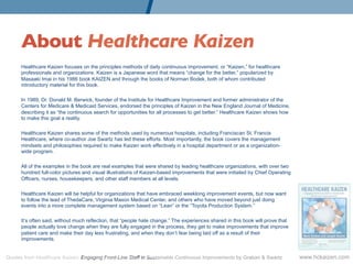 About Healthcare Kaizen	

      Healthcare Kaizen focuses on the principles methods of daily continuous improvement, or “Kaizen,” for healthcare
      professionals and organizations. Kaizen is a Japanese word that means “change for the better,” popularized by
      Masaaki Imai in his 1986 book KAIZEN and through the books of Norman Bodek, both of whom contributed
      introductory material for this book.

      In 1989, Dr. Donald M. Berwick, founder of the Institute for Healthcare Improvement and former administrator of the
      Centers for Medicare & Medicaid Services, endorsed the principles of Kaizen in the New England Journal of Medicine,
      describing it as “the continuous search for opportunities for all processes to get better.” Healthcare Kaizen shows how
      to make this goal a reality.

      Healthcare Kaizen shares some of the methods used by numerous hospitals, including Franciscan St. Francis
      Healthcare, where co-author Joe Swartz has led these efforts. Most importantly, the book covers the management
      mindsets and philosophies required to make Kaizen work effectively in a hospital department or as a organization-
      wide program.

      All of the examples in the book are real examples that were shared by leading healthcare organizations, with over two
      hundred full-color pictures and visual illustrations of Kaizen-based improvements that were initiated by Chief Operating
      Officers, nurses, housekeepers, and other staff members at all levels.

      Healthcare Kaizen will be helpful for organizations that have embraced weeklong improvement events, but now want
      to follow the lead of ThedaCare, Virginia Mason Medical Center, and others who have moved beyond just doing
      events into a more complete management system based on “Lean” or the “Toyota Production System.”

      It’s often said, without much reflection, that “people hate change.” The experiences shared in this book will prove that
      people actually love change when they are fully engaged in the process, they get to make improvements that improve
      patient care and make their day less frustrating, and when they don’t fear being laid off as a result of their
      improvements.


Quotes from Healthcare Kaizen: Engaging Front-Line Staff in Sustainable Continuous Improvements by Graban & Swartz               www.hckaizen.com
 