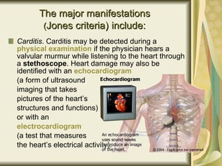 The major manifestations  ( Jones criteria )   include:   Carditis . Carditis may be detected during a  physical examination   if the physician hears a valvular murmur while listening to the heart through a  stethoscope . Heart damage may also be identified with an  echocardiogram   (a form of ultrasound  imaging that takes  pictures of the heart’s  structures and functions)  or with an  electrocardiogram   (a test that measures  the heart’s electrical activity). 