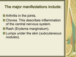 The major manifestations include: Arthritis in the joints.  Chorea . This describes inflammation of the central nervous system.  Rash  (Erytema marginatum). Lumps under the skin ( subcutaneous nodules ). 