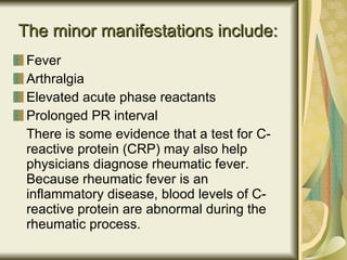 The minor manifestations include:   Fever Arthralgia Elevated acute phase reactants Prolonged PR interval There is some evidence that a test for C-reactive protein (CRP) may also help physicians diagnose rheumatic fever. Because rheumatic fever is an inflammatory disease, blood levels of C-reactive protein are abnormal during the rheumatic process. 