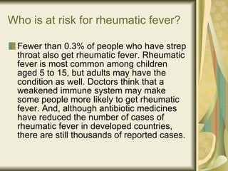 Who is at risk for rheumatic fever? Fewer than 0.3% of people who have strep throat also get rheumatic fever. Rheumatic fever is most common among children aged 5 to 15, but adults may have the condition as well. Doctors think that a weakened immune system may make some people more likely to get rheumatic fever. And, although antibiotic medicines have reduced the number of cases of rheumatic fever in developed countries, there are still thousands of reported cases. 