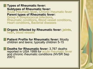 Types of Rheumatic fever: Subtypes of Rheumatic fever:   Acute rheumatic fever ,  Chronic rheumatic fever   Parent types of Rheumatic fever:   Group A Streptococcal Infections ,  Rheumatic conditions ,  Blood vessel conditions ,  Heart conditions ,  Bacterial diseases Organs Affected by Rheumatic fever:  joints ,  heart ,  blood vessels   Patient Profile for Rheumatic fever:  Mostly children and teens; typically children 5-15  Deaths for Rheumatic fever:  3,767 deaths reported in USA 1999 for  acute rheumatic fever  and chronic rheumatic conditions (NVSR Sep 2001)   