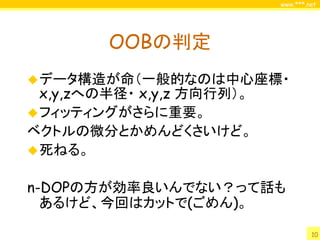 www.***.net




         OOBの判定
 データ構造が命（一般的なのは中心座標・
  x,y,zへの半径・ x,y,z 方向行列）。
 フィッティングがさらに重要。
ベクトルの微分とかめんどくさいけど。
 死ねる。


n-DOPの方が効率良いんでない？って話も
  あるけど、今回はカットで(ごめん)。

                                     10
 