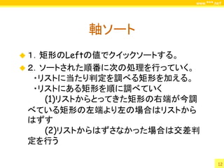 www.***.net




          軸ソート
 １．矩形のLeftの値でクイックソートする。
 ２．ソートされた順番に次の処理を行っていく。
  ・リストに当たり判定を調べる矩形を加える。
  ・リストにある矩形を順に調べていく
    (1)リストからとってきた矩形の右端が今調
 べている矩形の左端より左の場合はリストから
 はずす
    (2)リストからはずさなかった場合は交差判
 定を行う

                                    12
 