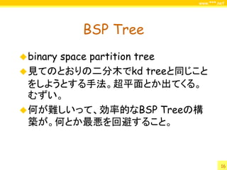 www.***.net




           BSP Tree
 binary
      space partition tree
 見てのとおりの二分木でkd treeと同じこと
  をしようとする手法。超平面とか出てくる。
  むずい。
 何が難しいって、効率的なBSP Treeの構
  築が。何とか最悪を回避すること。



                                 16
 