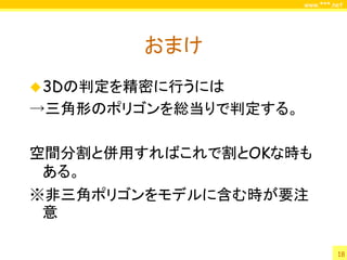 www.***.net




        おまけ
 3Dの判定を精密に行うには
→三角形のポリゴンを総当りで判定する。

空間分割と併用すればこれで割とOKな時も
 ある。
※非三角ポリゴンをモデルに含む時が要注
 意

                               18
 