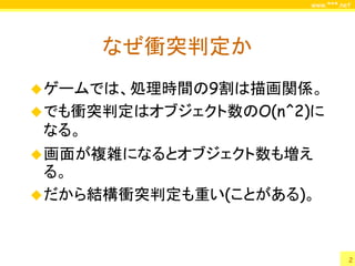 www.***.net




       なぜ衝突判定か
 ゲームでは、処理時間の9割は描画関係。
 でも衝突判定はオブジェクト数のO(n^2)に
 なる。
 画面が複雑になるとオブジェクト数も増え
  る。
 だから結構衝突判定も重い(ことがある)。



                                2
 