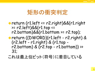 www.***.net




           矩形の衝突判定
 return  (r1.left <= r2.right)&&(r1.right
  >= r2.left)&&(r1.top <=
  r2.bottom)&&(r1.bottom >= r2.top);
 return ((DWORD)(r1.left - r2.right) &
  (r2.left - r1.right) & (r1.top -
  r2.bottom) & (r2.top - r1.bottom)) >>
  31;
これは最上位ビット（符号）に着目している

                                                  5
 