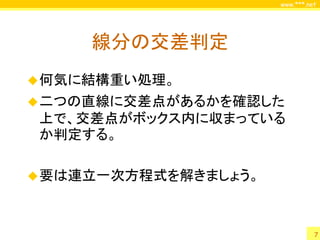 www.***.net




     線分の交差判定
 何気に結構重い処理。
 二つの直線に交差点があるかを確認した
上で、交差点がボックス内に収まっている
か判定する。

 要は連立一次方程式を解きましょう。



                                7
 