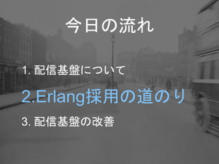 今日の流れ
1. 配信基盤について
2.Erlang採用の道のり
3. 配信基盤の改善
 