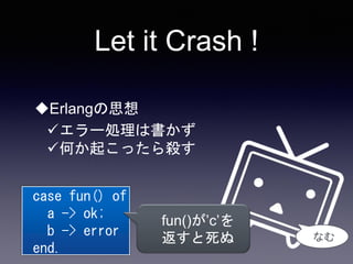 Let it Crash !
Erlangの思想
エラー処理は書かず
何か起こったら殺す
case fun() of
a -> ok;
b -> error
end.
なむ
fun()が’c’を
返すと死ぬ
 