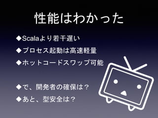 性能はわかった
Scalaより若干遅い
プロセス起動は高速軽量
ホットコードスワップ可能
で、開発者の確保は？
あと、型安全は？
 