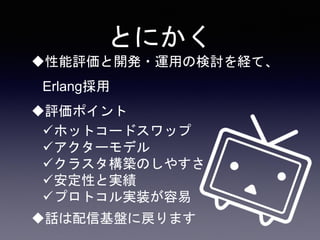 とにかく
性能評価と開発・運用の検討を経て、
Erlang採用
評価ポイント
ホットコードスワップ
アクターモデル
クラスタ構築のしやすさ
安定性と実績
プロトコル実装が容易
話は配信基盤に戻ります
 